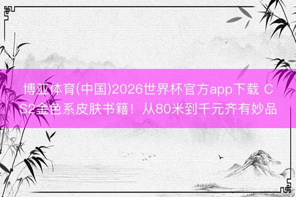 博亚体育(中国)2026世界杯官方app下载 CS2金色系皮肤书籍！从80米到千元齐有妙品