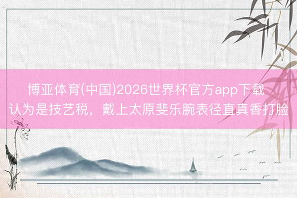 博亚体育(中国)2026世界杯官方app下载 认为是技艺税，戴上太原斐乐腕表径直真香打脸