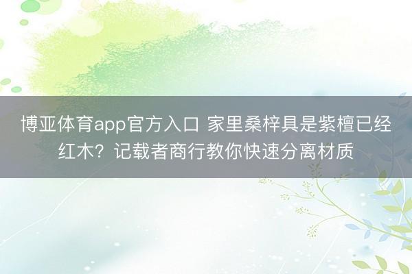 博亚体育app官方入口 家里桑梓具是紫檀已经红木？记载者商行教你快速分离材质
