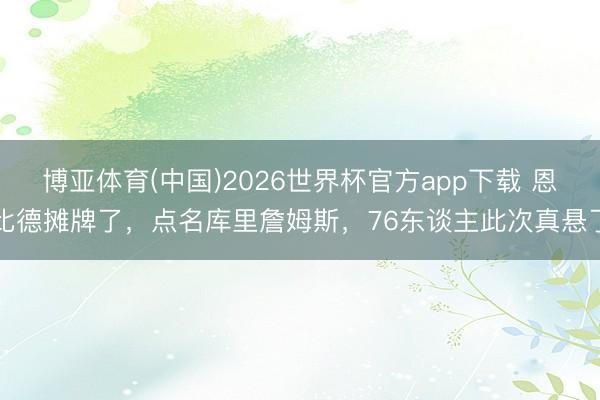 博亚体育(中国)2026世界杯官方app下载 恩比德摊牌了，点名库里詹姆斯，76东谈主此次真悬了