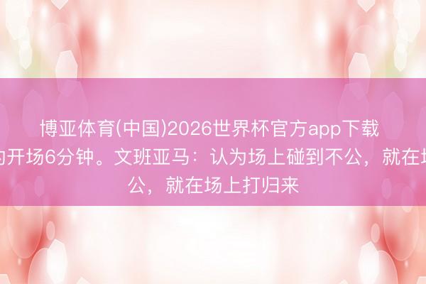 博亚体育(中国)2026世界杯官方app下载 史上最强的开场6分钟。文班亚马：认为场上碰到不公，就在场上打归来