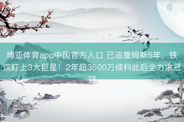 博亚体育app中国官方入口 已追詹姆斯5年，铁汉盯上3大巨星！2年超3500万续科此后全力求冠