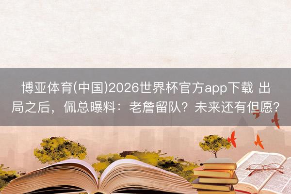 博亚体育(中国)2026世界杯官方app下载 出局之后，佩总曝料：老詹留队？未来还有但愿？