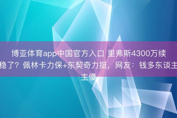 博亚体育app中国官方入口 里弗斯4300万续约稳了？佩林卡力保+东契奇力挺，网友：钱多东谈主傻