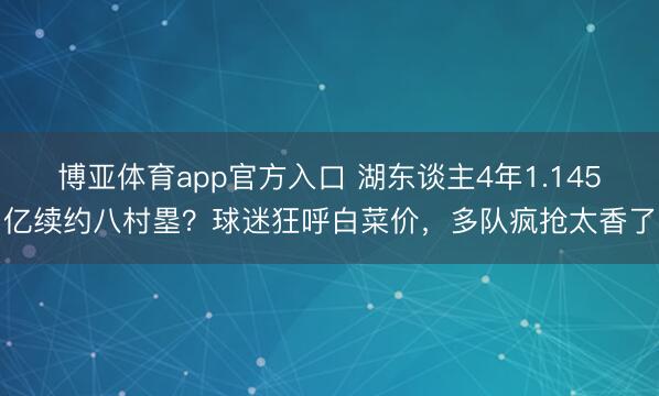 博亚体育app官方入口 湖东谈主4年1.145亿续约八村塁？球迷狂呼白菜价，多队疯抢太香了