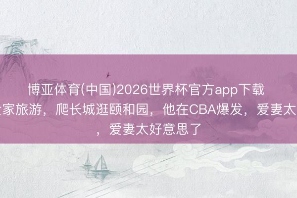 博亚体育(中国)2026世界杯官方app下载 麦基带全家旅游，爬长城逛颐和园，他在CBA爆发，爱妻太好意思了