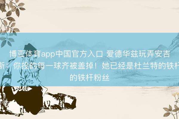 博亚体育app中国官方入口 爱德华兹玩弄安吉尔里斯：你投的每一球齐被盖掉！她已经是杜兰特的铁杆粉丝
