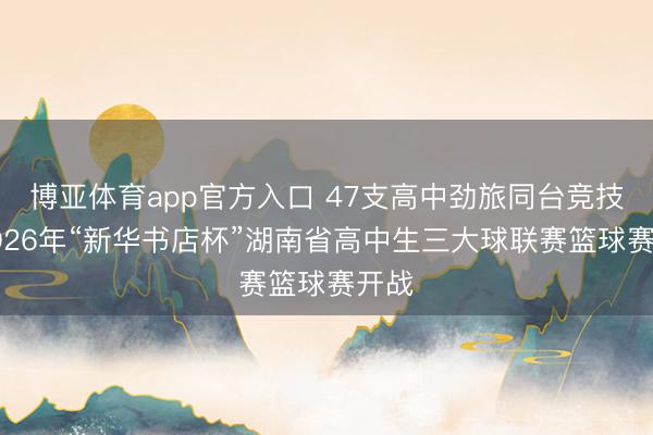 博亚体育app官方入口 47支高中劲旅同台竞技！2026年“新华书店杯”湖南省高中生三大球联赛篮球赛开战