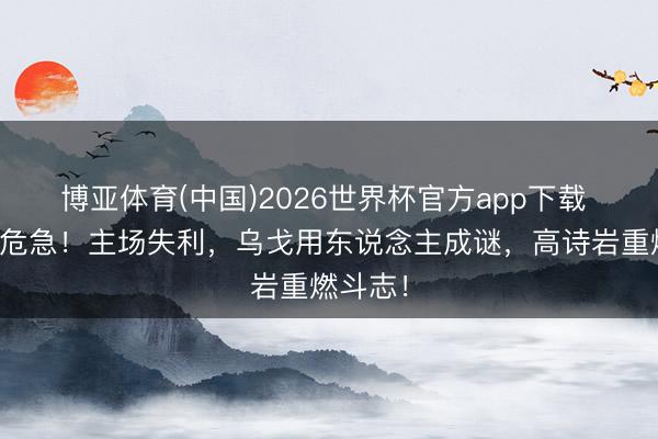博亚体育(中国)2026世界杯官方app下载 辽宁队危急！主场失利，乌戈用东说念主成谜，高诗岩重燃斗志！
