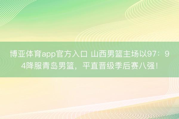 博亚体育app官方入口 山西男篮主场以97：94降服青岛男篮，平直晋级季后赛八强！