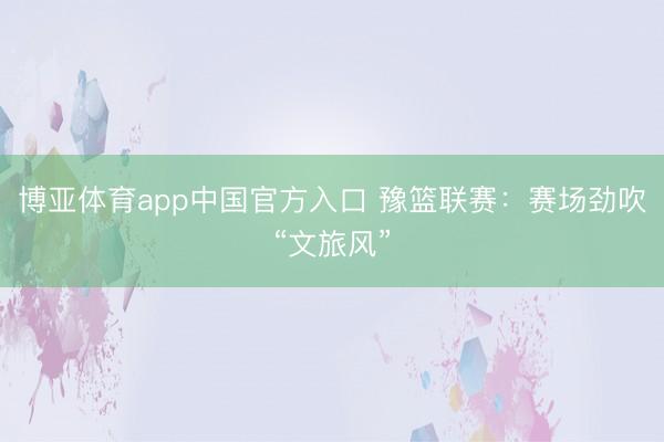 博亚体育app中国官方入口 豫篮联赛：赛场劲吹“文旅风”