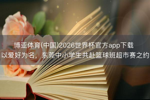 博亚体育(中国)2026世界杯官方app下载 以爱好为名，东莞中小学生共赴篮球班超市赛之约