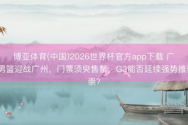 博亚体育(中国)2026世界杯官方app下载 广东男篮迎战广州，门票须臾售罄，G3能否延续强势推崇？