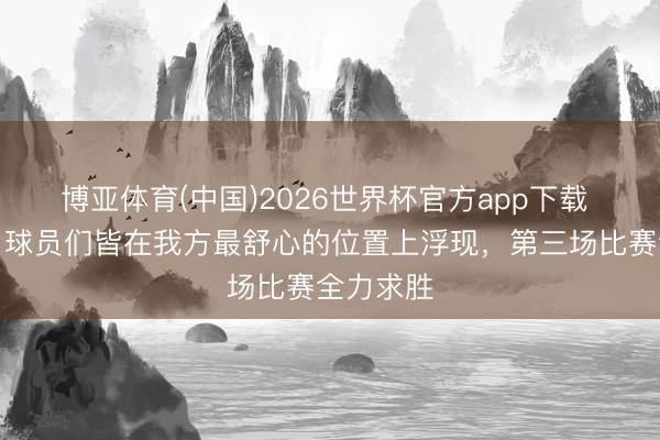 博亚体育(中国)2026世界杯官方app下载 胡明轩：球员们皆在我方最舒心的位置上浮现，第三场比赛全力求胜