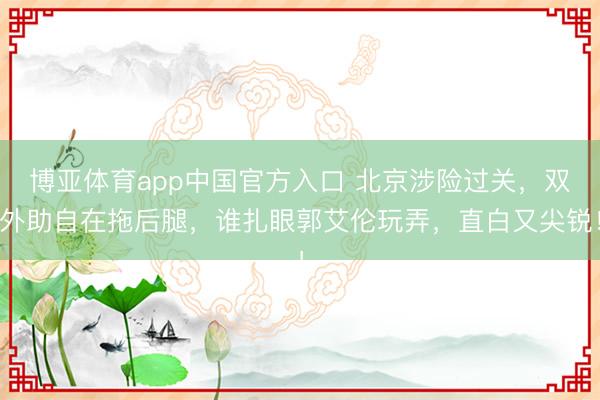 博亚体育app中国官方入口 北京涉险过关，双外助自在拖后腿，谁扎眼郭艾伦玩弄，直白又尖锐！