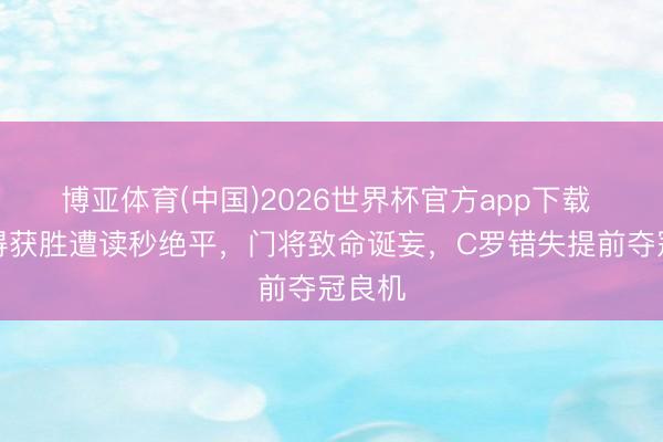 博亚体育(中国)2026世界杯官方app下载 利雅得获胜遭读秒绝平，门将致命诞妄，C罗错失提前夺冠良机