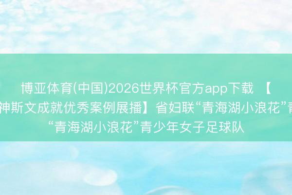 博亚体育(中国)2026世界杯官方app下载 【2025年度全省精神斯文成就优秀案例展播】省妇联“青海湖小浪花”青少年女子足球队