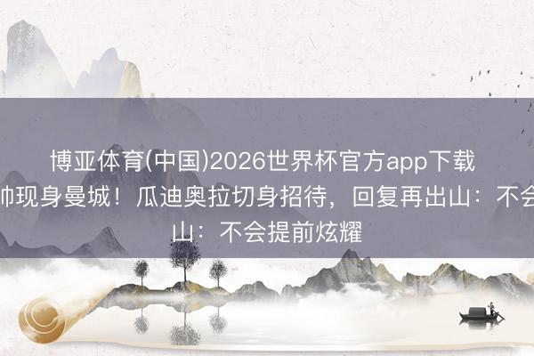 博亚体育(中国)2026世界杯官方app下载 前国足主帅现身曼城！瓜迪奥拉切身招待，回复再出山：不会提前炫耀