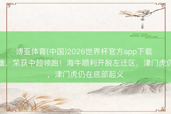 博亚体育(中国)2026世界杯官方app下载 蓉城顾盼群雄，荣获中超领跑！海牛顺利开脱左迁区，津门虎仍在底部起义