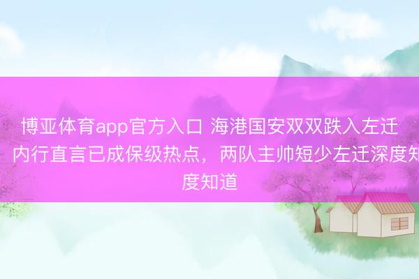 博亚体育app官方入口 海港国安双双跌入左迁区，内行直言已成保级热点，两队主帅短少左迁深度知道