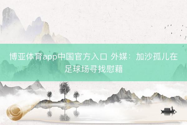 博亚体育app中国官方入口 外媒：加沙孤儿在足球场寻找慰藉