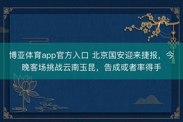 博亚体育app官方入口 北京国安迎来捷报，今晚客场挑战云南玉昆，告成或者率得手