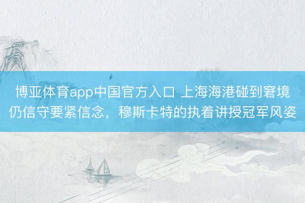 博亚体育app中国官方入口 上海海港碰到窘境仍信守要紧信念，穆斯卡特的执着讲授冠军风姿