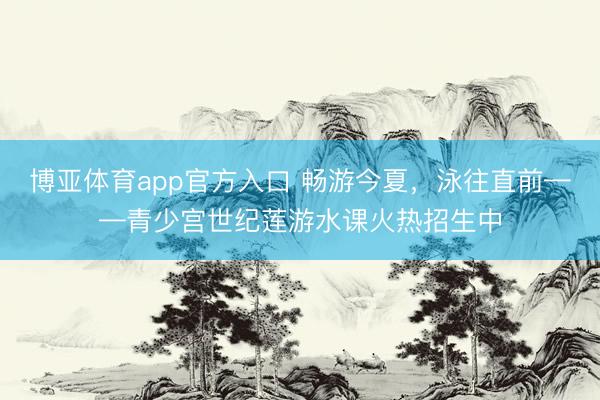 博亚体育app官方入口 畅游今夏，泳往直前——青少宫世纪莲游水课火热招生中