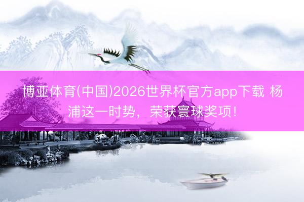 博亚体育(中国)2026世界杯官方app下载 杨浦这一时势，荣获寰球奖项！
