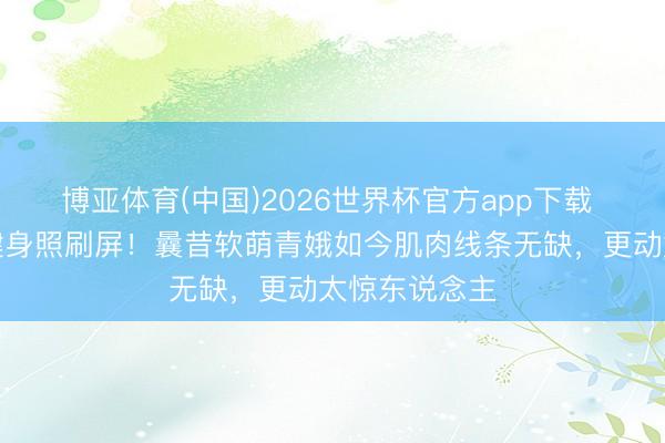 博亚体育(中国)2026世界杯官方app下载 李兰迪素颜健身照刷屏！曩昔软萌青娥如今肌肉线条无缺，更动太惊东说念主