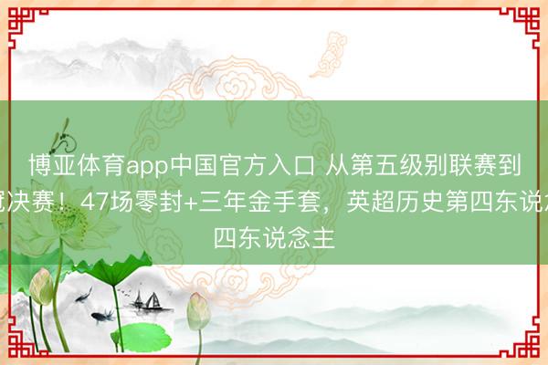 博亚体育app中国官方入口 从第五级别联赛到欧冠决赛！47场零封+三年金手套，英超历史第四东说念主