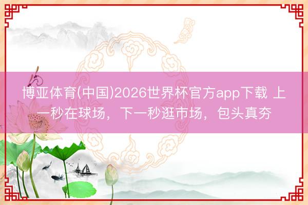 博亚体育(中国)2026世界杯官方app下载 上一秒在球场，下一秒逛市场，包头真夯