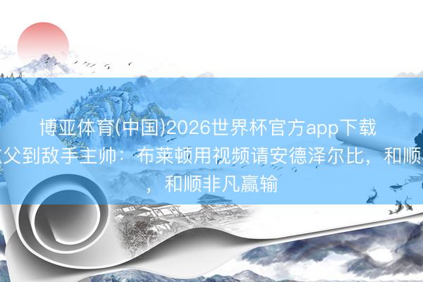 博亚体育(中国)2026世界杯官方app下载 从海鸥教父到敌手主帅：布莱顿用视频请安德泽尔比，和顺非凡赢输