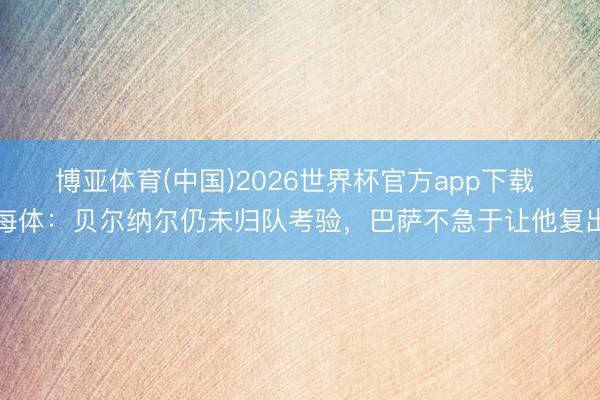 博亚体育(中国)2026世界杯官方app下载 每体：贝尔纳尔仍未归队考验，巴萨不急于让他复出