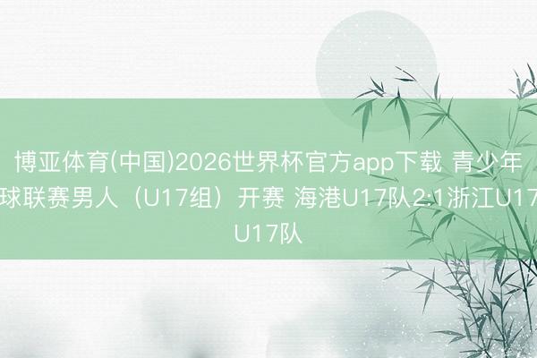 博亚体育(中国)2026世界杯官方app下载 青少年足球联赛男人（U17组）开赛 海港U17队2:1浙江U17队