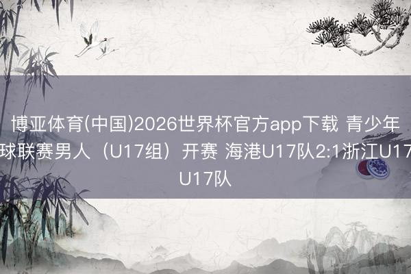 博亚体育(中国)2026世界杯官方app下载 青少年足球联赛男人（U17组）开赛 海港U17队2:1浙江U17队