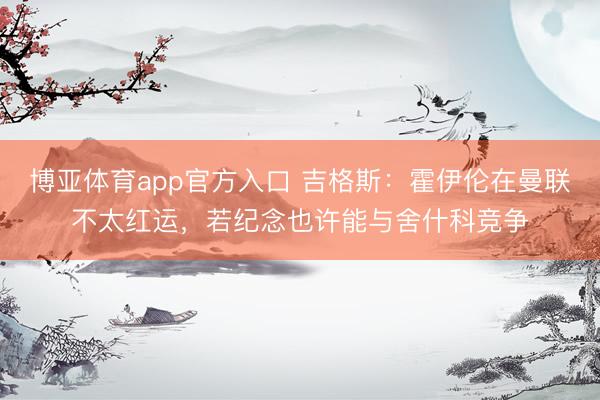 博亚体育app官方入口 吉格斯：霍伊伦在曼联不太红运，若纪念也许能与舍什科竞争