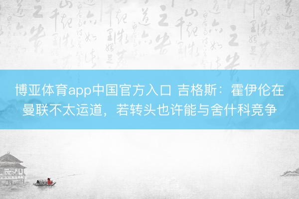 博亚体育app中国官方入口 吉格斯：霍伊伦在曼联不太运道，若转头也许能与舍什科竞争