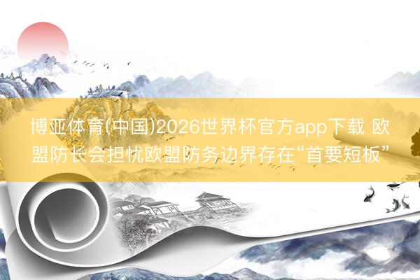 博亚体育(中国)2026世界杯官方app下载 欧盟防长会担忧欧盟防务边界存在“首要短板”