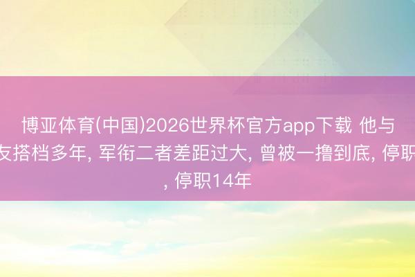博亚体育(中国)2026世界杯官方app下载 他与许世友搭档多年， 军衔二者差距过大， 曾被一撸到底， 停职14年