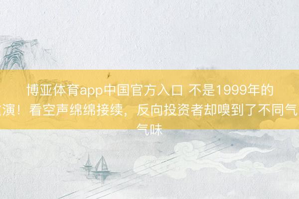 博亚体育app中国官方入口 不是1999年的重演!看空声绵绵接续,反向投资者却嗅到了不同气味