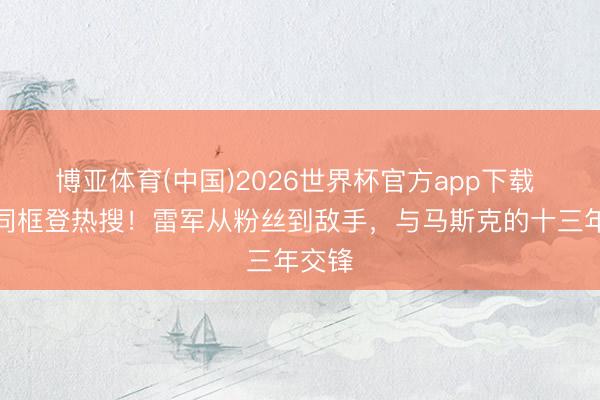 博亚体育(中国)2026世界杯官方app下载 国宴同框登热搜！雷军从粉丝到敌手，与马斯克的十三年交锋