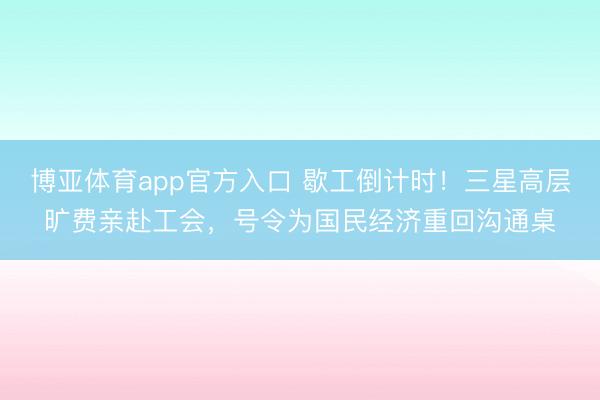 博亚体育app官方入口 歇工倒计时!三星高层旷费亲赴工会,号令为国民经济重回沟通桌