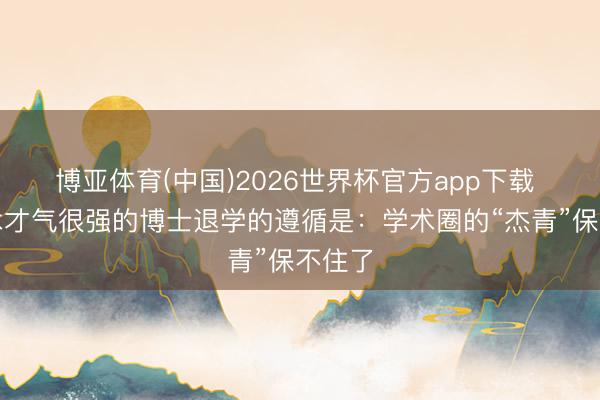 博亚体育(中国)2026世界杯官方app下载 让学术才气很强的博士退学的遵循是:学术圈的“杰青”保不住了