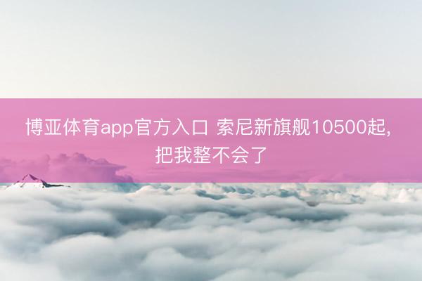 博亚体育app官方入口 索尼新旗舰10500起， 把我整不会了