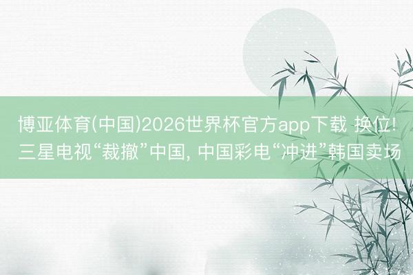 博亚体育(中国)2026世界杯官方app下载 换位! 三星电视“裁撤”中国， 中国彩电“冲进”韩国卖场