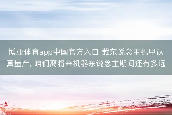 博亚体育app中国官方入口 载东说念主机甲认真量产， 咱们离将来机器东说念主期间还有多远