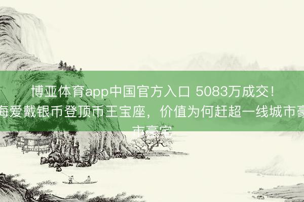 博亚体育app中国官方入口 5083万成交！上海爱戴银币登顶币王宝座，价值为何赶超一线城市豪宅