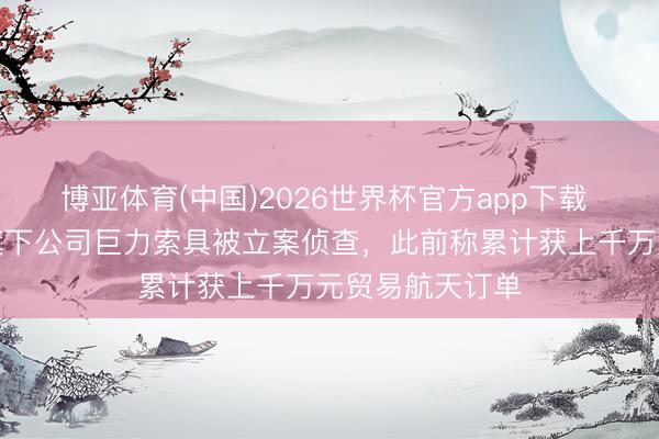 博亚体育(中国)2026世界杯官方app下载 演员杨子眷属旗下公司巨力索具被立案侦查，此前称累计获上千万元贸易航天订单
