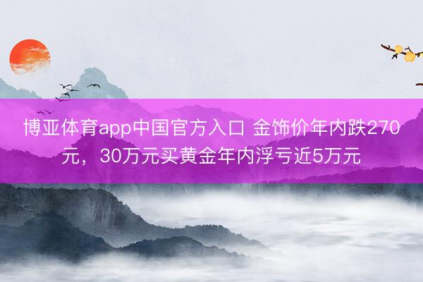 博亚体育app中国官方入口 金饰价年内跌270元，30万元买黄金年内浮亏近5万元